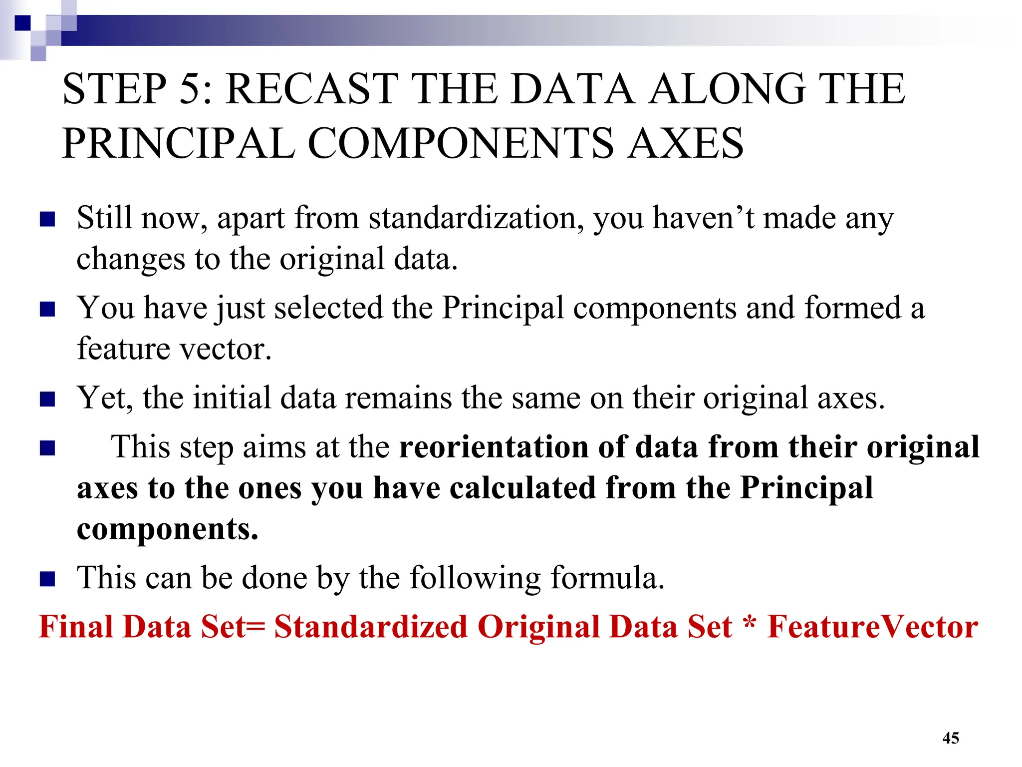 45
STEP 5: RECAST THE DATA ALONG THE
PRINCIPAL COMPONENTS AXES
 Still now, apart from standardization, you haven’t made any
changes to the original data.
 You have just selected the Principal components and formed a
feature vector.
 Yet, the initial data remains the same on their original axes.
 This step aims at the reorientation of data from their original
axes to the ones you have calculated from the Principal
components.
 This can be done by the following formula.
Final Data Set= Standardized Original Data Set * FeatureVector
 