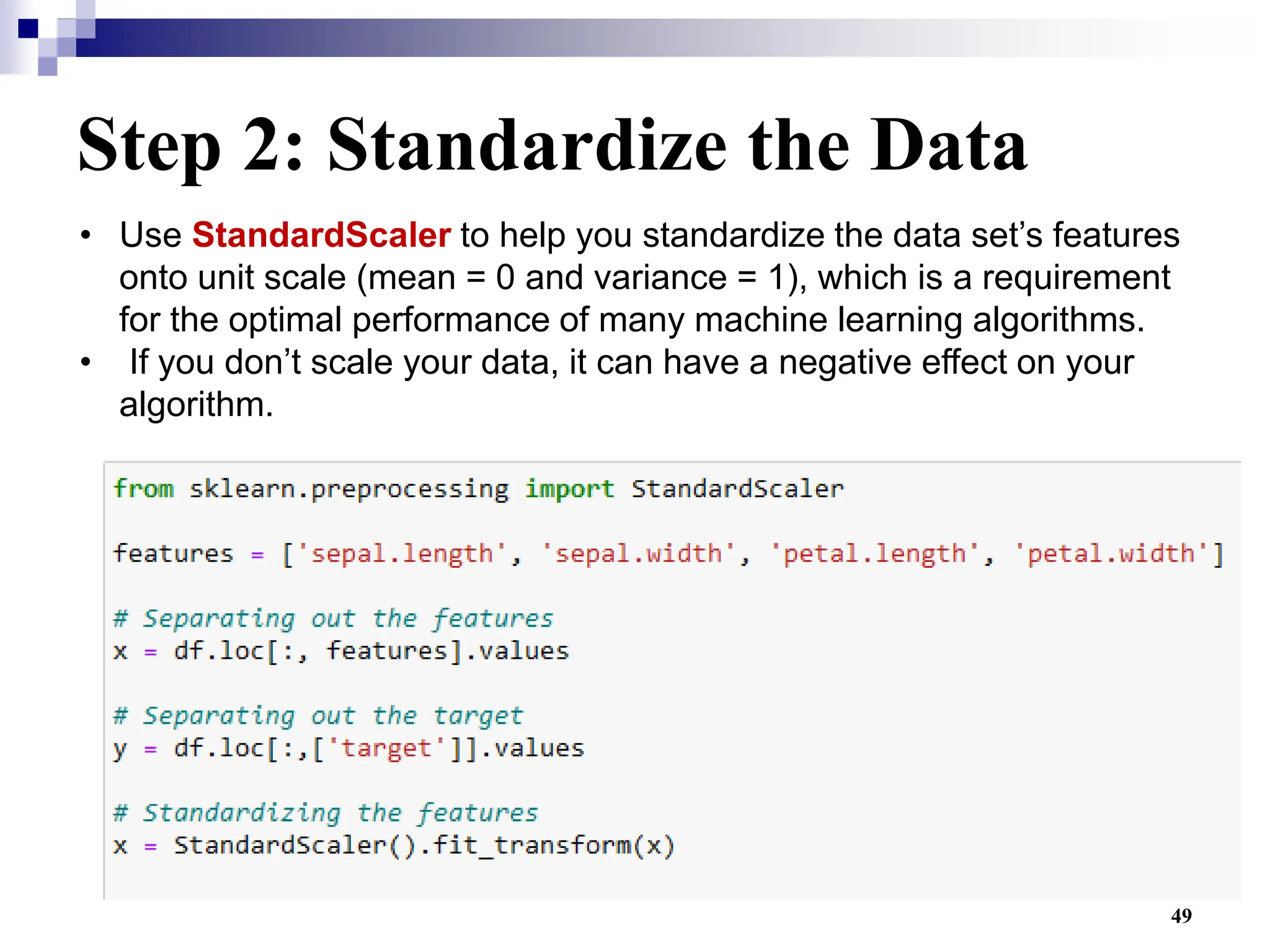 49
Step 2: Standardize the Data
• Use StandardScaler to help you standardize the data set’s features
onto unit scale (mean = 0 and variance = 1), which is a requirement
for the optimal performance of many machine learning algorithms.
• If you don’t scale your data, it can have a negative effect on your
algorithm.
 