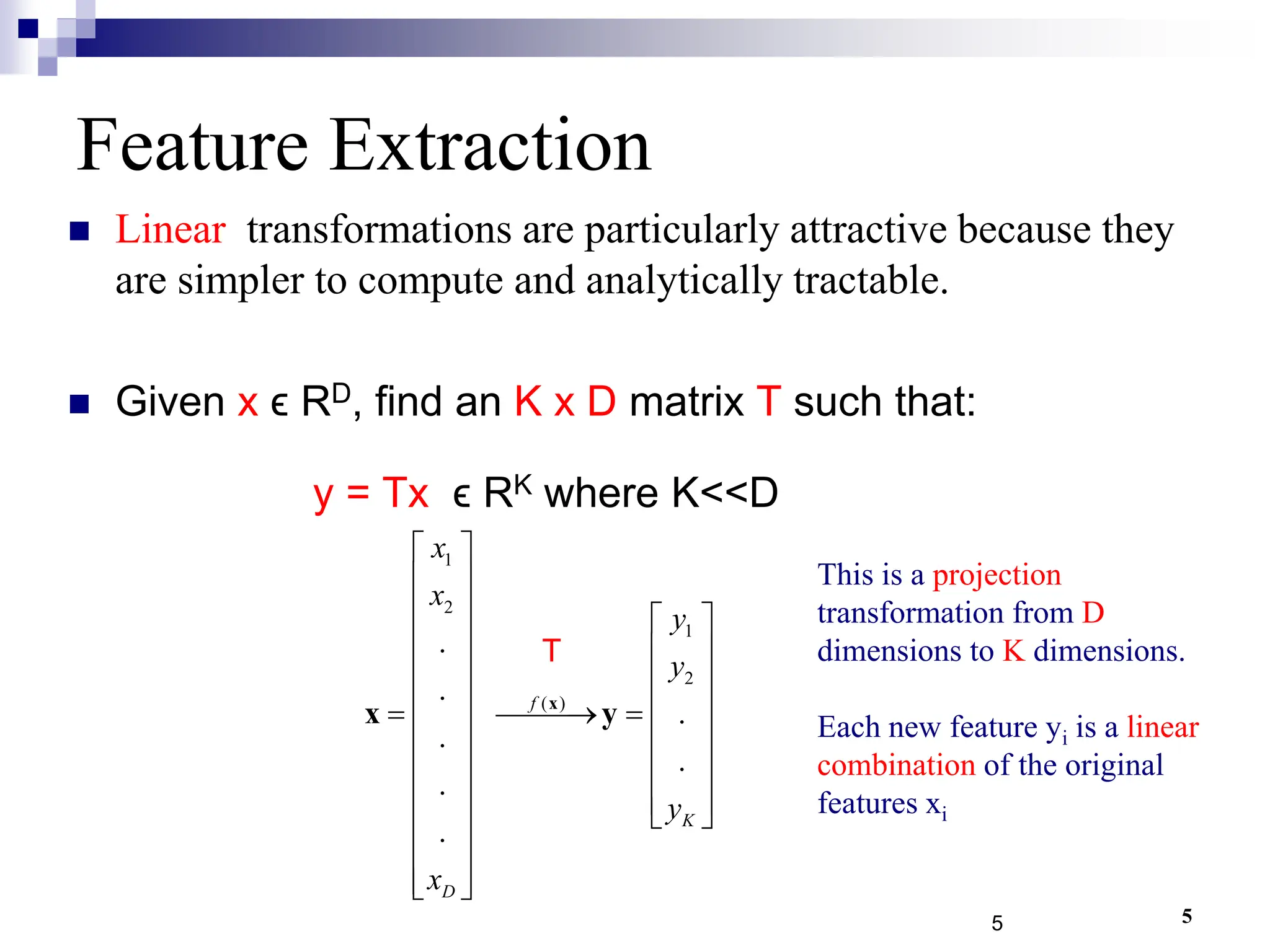 5
1
2
1
2
( )
.
.
.
.
.
.
.
f
K
D
x
x
y
y
y
x
 
 
   
   
   
   
 
 
   
   
   
 
 
 
 
 
x
x y
Feature Extraction
 Linear transformations are particularly attractive because they
are simpler to compute and analytically tractable.
 Given x ϵ RD, find an K x D matrix T such that:
y = Tx ϵ RK where K<<D
5
T
This is a projection
transformation from D
dimensions to K dimensions.
Each new feature yi is a linear
combination of the original
features xi
 