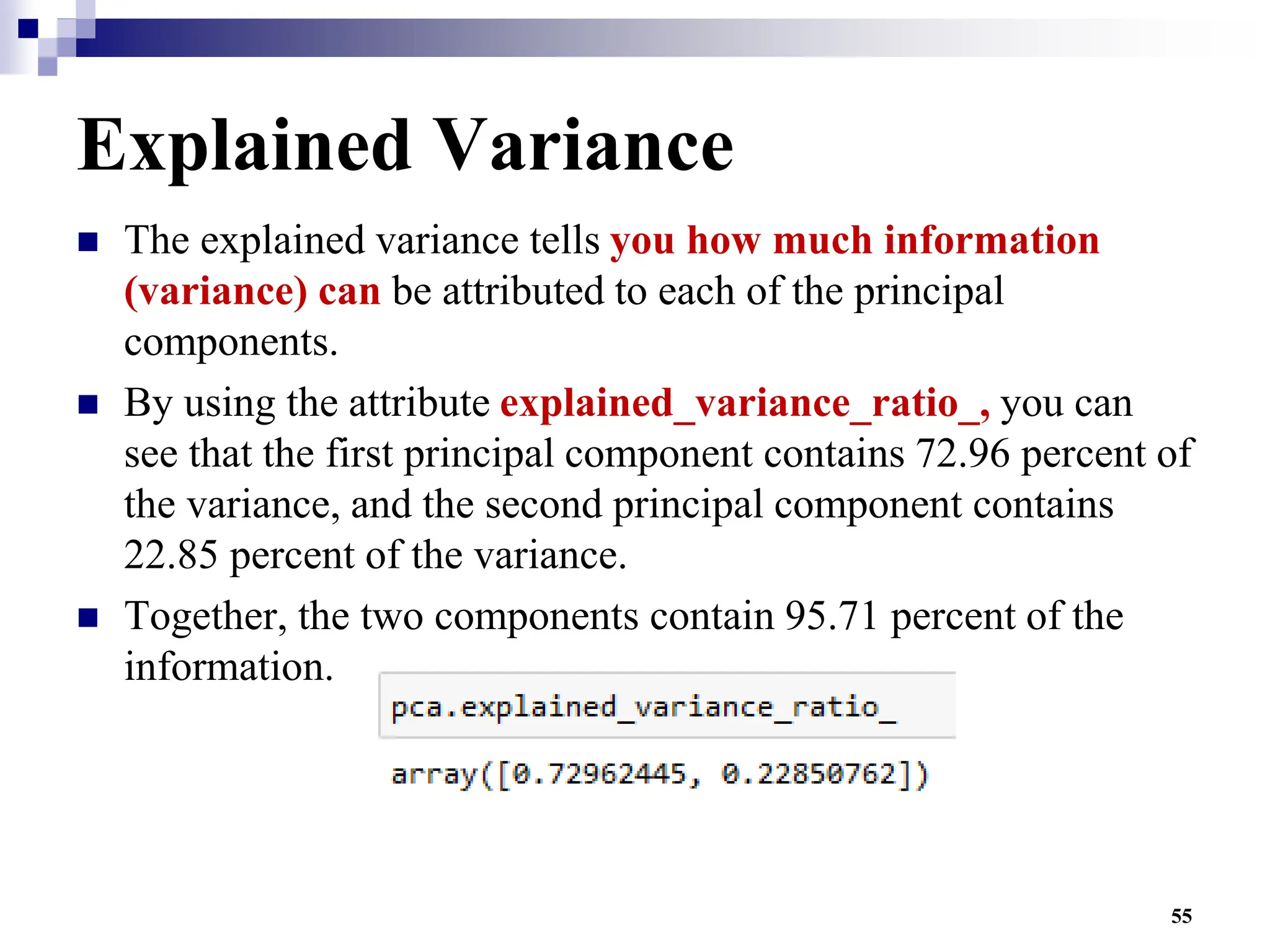 55
Explained Variance
 The explained variance tells you how much information
(variance) can be attributed to each of the principal
components.
 By using the attribute explained_variance_ratio_, you can
see that the first principal component contains 72.96 percent of
the variance, and the second principal component contains
22.85 percent of the variance.
 Together, the two components contain 95.71 percent of the
information.
 