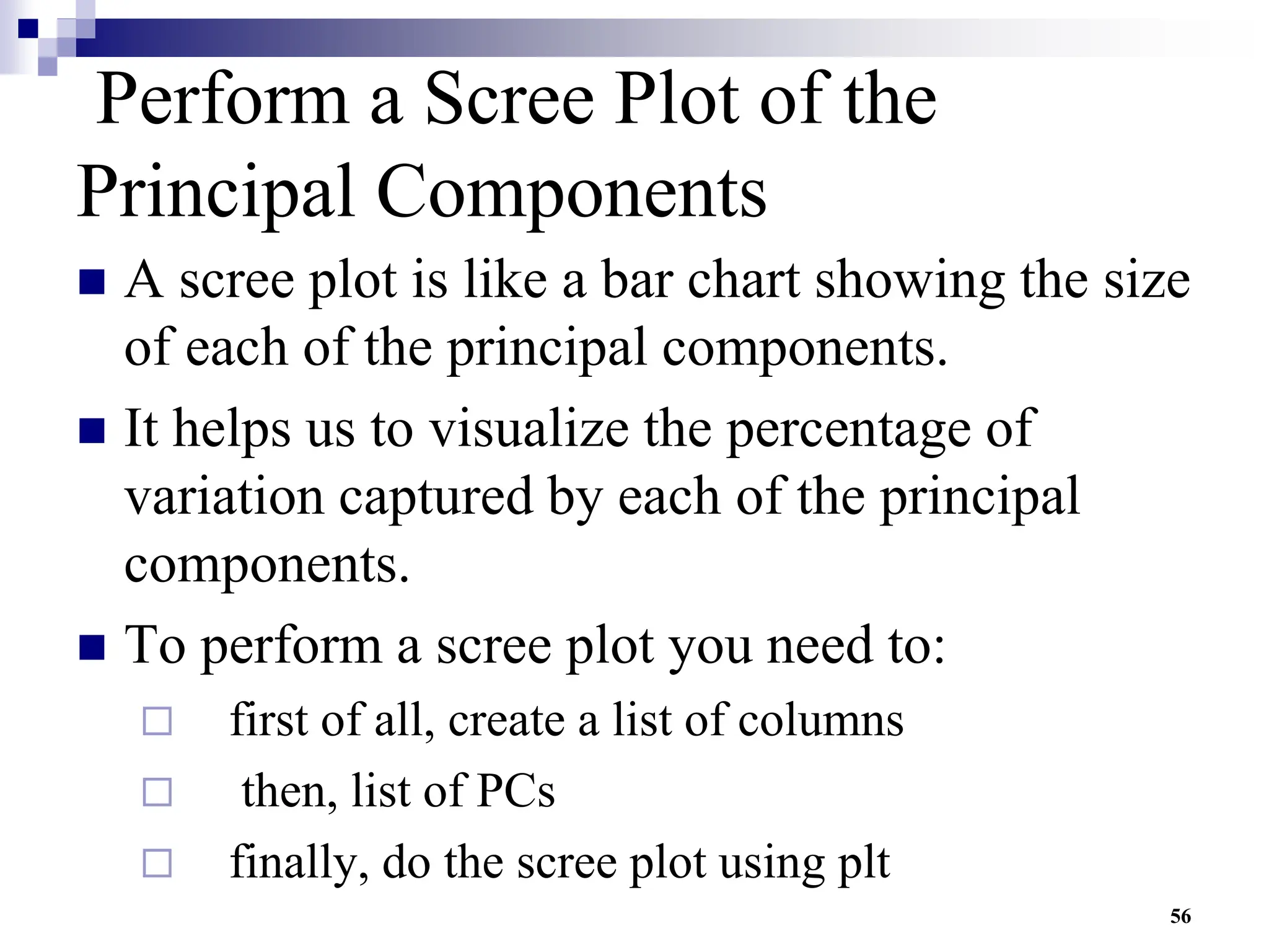 56
Perform a Scree Plot of the
Principal Components
 A scree plot is like a bar chart showing the size
of each of the principal components.
 It helps us to visualize the percentage of
variation captured by each of the principal
components.
 To perform a scree plot you need to:
 first of all, create a list of columns
 then, list of PCs
 finally, do the scree plot using plt
 