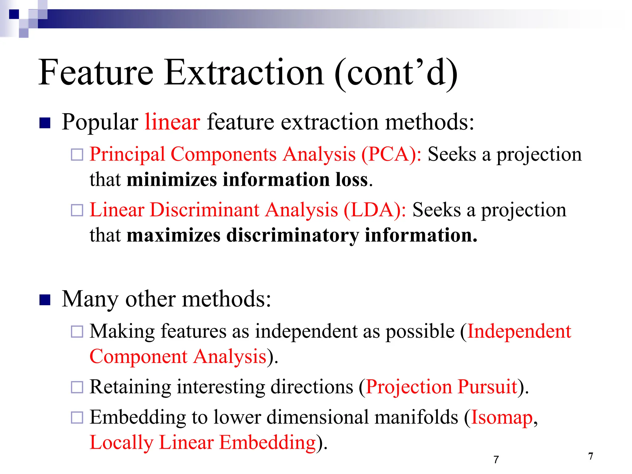 7
Feature Extraction (cont’d)
 Popular linear feature extraction methods:
 Principal Components Analysis (PCA): Seeks a projection
that minimizes information loss.
 Linear Discriminant Analysis (LDA): Seeks a projection
that maximizes discriminatory information.
 Many other methods:
 Making features as independent as possible (Independent
Component Analysis).
 Retaining interesting directions (Projection Pursuit).
 Embedding to lower dimensional manifolds (Isomap,
Locally Linear Embedding).
7
 