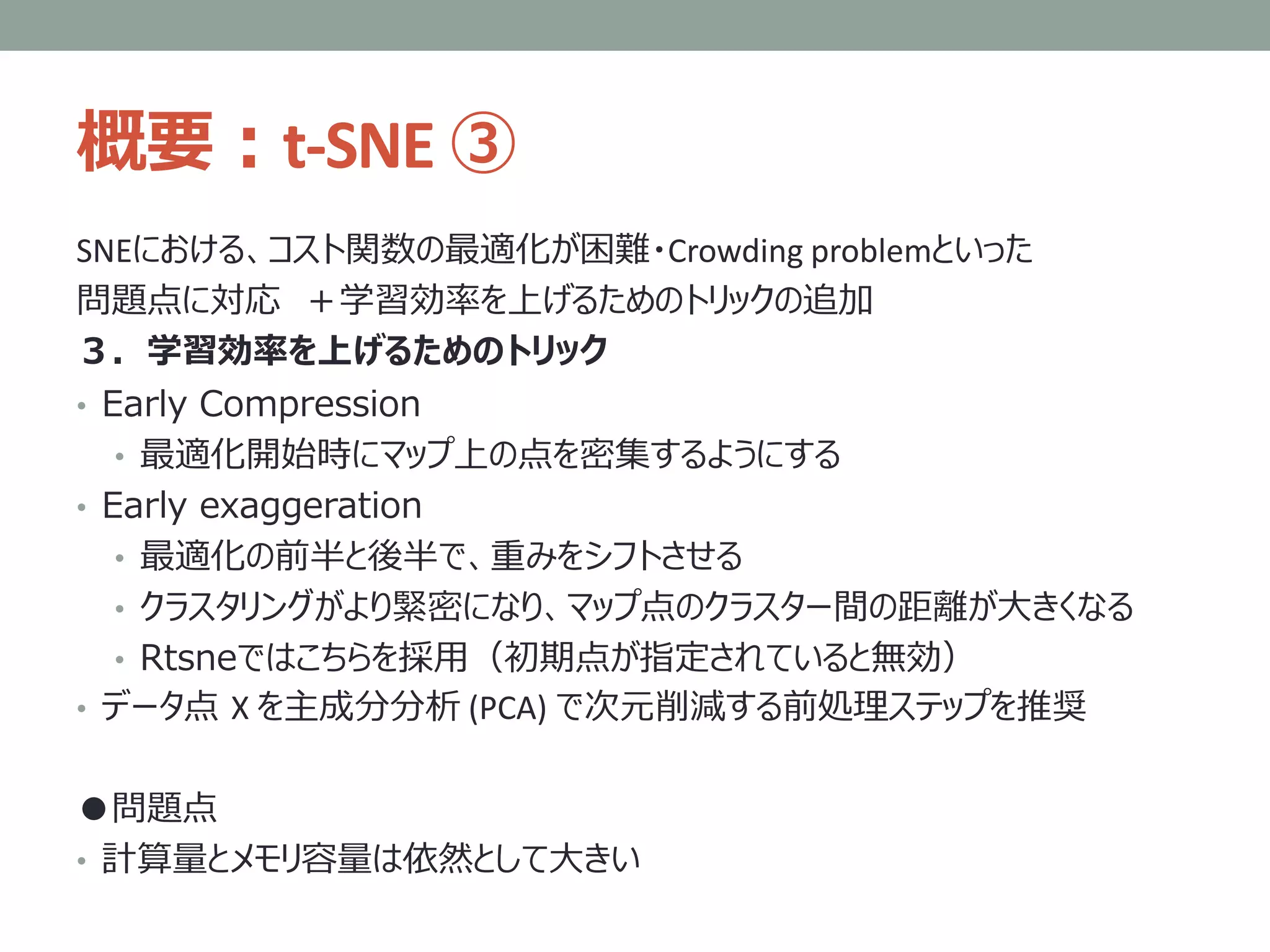 概要：t-SNE ③
SNEにおける、コスト関数の最適化が困難・Crowding problemといった
問題点に対応 ＋学習効率を上げるためのトリックの追加
３．学習効率を上げるためのトリック
• Early Compression
• 最適化開始時にマップ上の点を密集するようにする
• Early exaggeration
• 最適化の前半と後半で、重みをシフトさせる
• クラスタリングがより緊密になり、マップ点のクラスター間の距離が大きくなる
• Rtsneではこちらを採用（初期点が指定されていると無効）
• データ点 X を主成分分析 (PCA) で次元削減する前処理ステップを推奨
●問題点
• 計算量とメモリ容量は依然として大きい
 