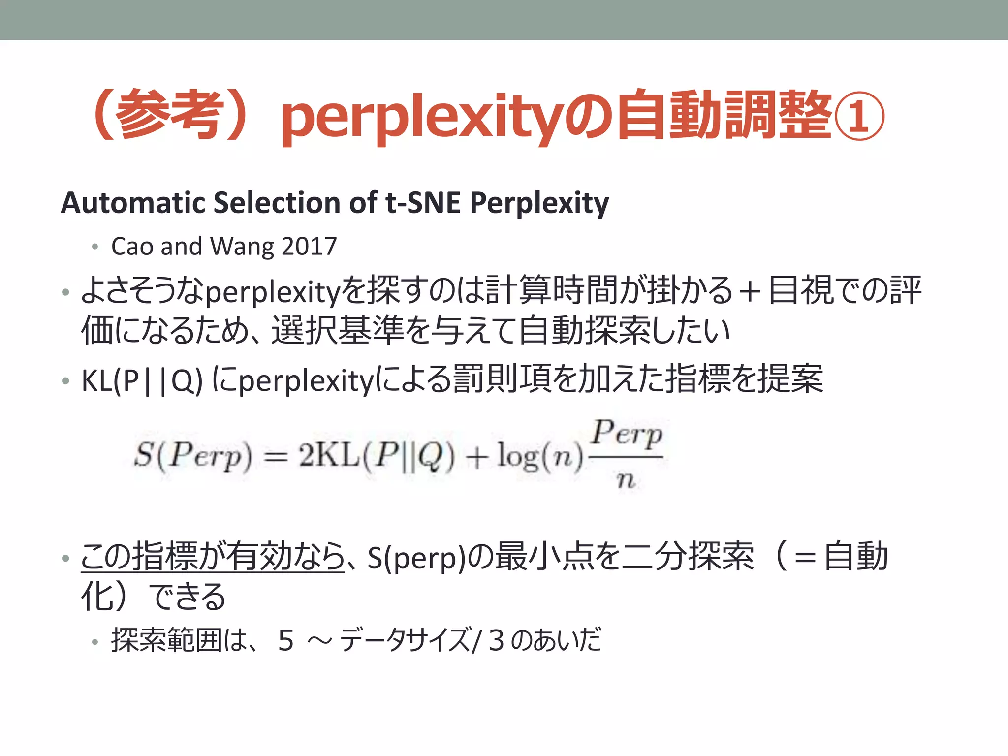 （参考）perplexityの自動調整①
Automatic Selection of t-SNE Perplexity
• Cao and Wang 2017
• よさそうなperplexityを探すのは計算時間が掛かる＋目視での評
価になるため、選択基準を与えて自動探索したい
• KL(P||Q) にperplexityによる罰則項を加えた指標を提案
• この指標が有効なら、S(perp)の最小点を二分探索（＝自動
化）できる
• 探索範囲は、 ５ ～ データサイズ/３のあいだ
 