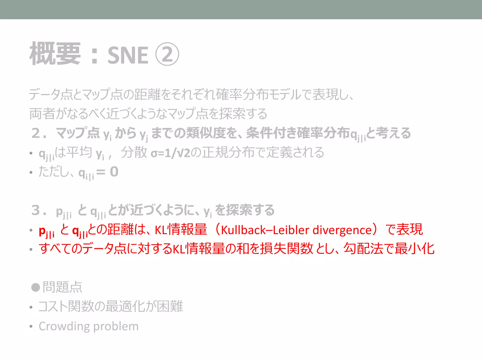 概要：SNE ②
データ点とマップ点の距離をそれぞれ確率分布モデルで表現し、
両者がなるべく近づくようなマップ点を探索する
２．マップ点 yi から yj までの類似度を、条件付き確率分布qj|iと考える
• qj|iは平均 yi ，分散 σ=1/√2の正規分布で定義される
• ただし、qi|i＝０
３．pj|i と qj|i とが近づくように、yi を探索する
• pj|i と qj|iとの距離は、KL情報量（Kullback–Leibler divergence）で表現
• すべてのデータ点に対するKL情報量の和を損失関数 とし、勾配法で最小化
●問題点
• コスト関数の最適化が困難
• Crowding problem
 
