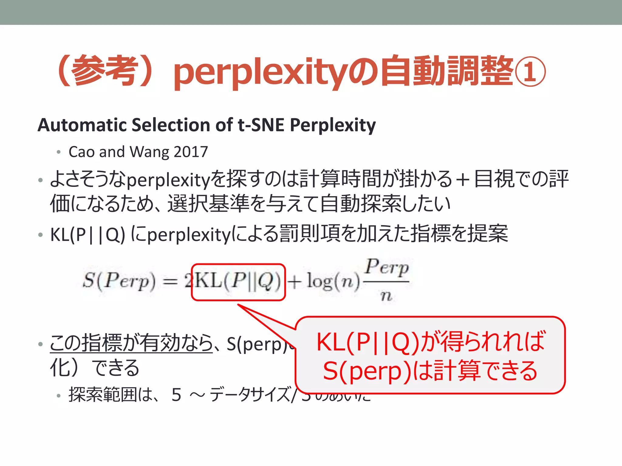 （参考）perplexityの自動調整①
Automatic Selection of t-SNE Perplexity
• Cao and Wang 2017
• よさそうなperplexityを探すのは計算時間が掛かる＋目視での評
価になるため、選択基準を与えて自動探索したい
• KL(P||Q) にperplexityによる罰則項を加えた指標を提案
• この指標が有効なら、S(perp)の最小点を二分探索（＝自動
化）できる
• 探索範囲は、 ５ ～ データサイズ/３のあいだ
KL(P||Q)が得られれば
S(perp)は計算できる
 