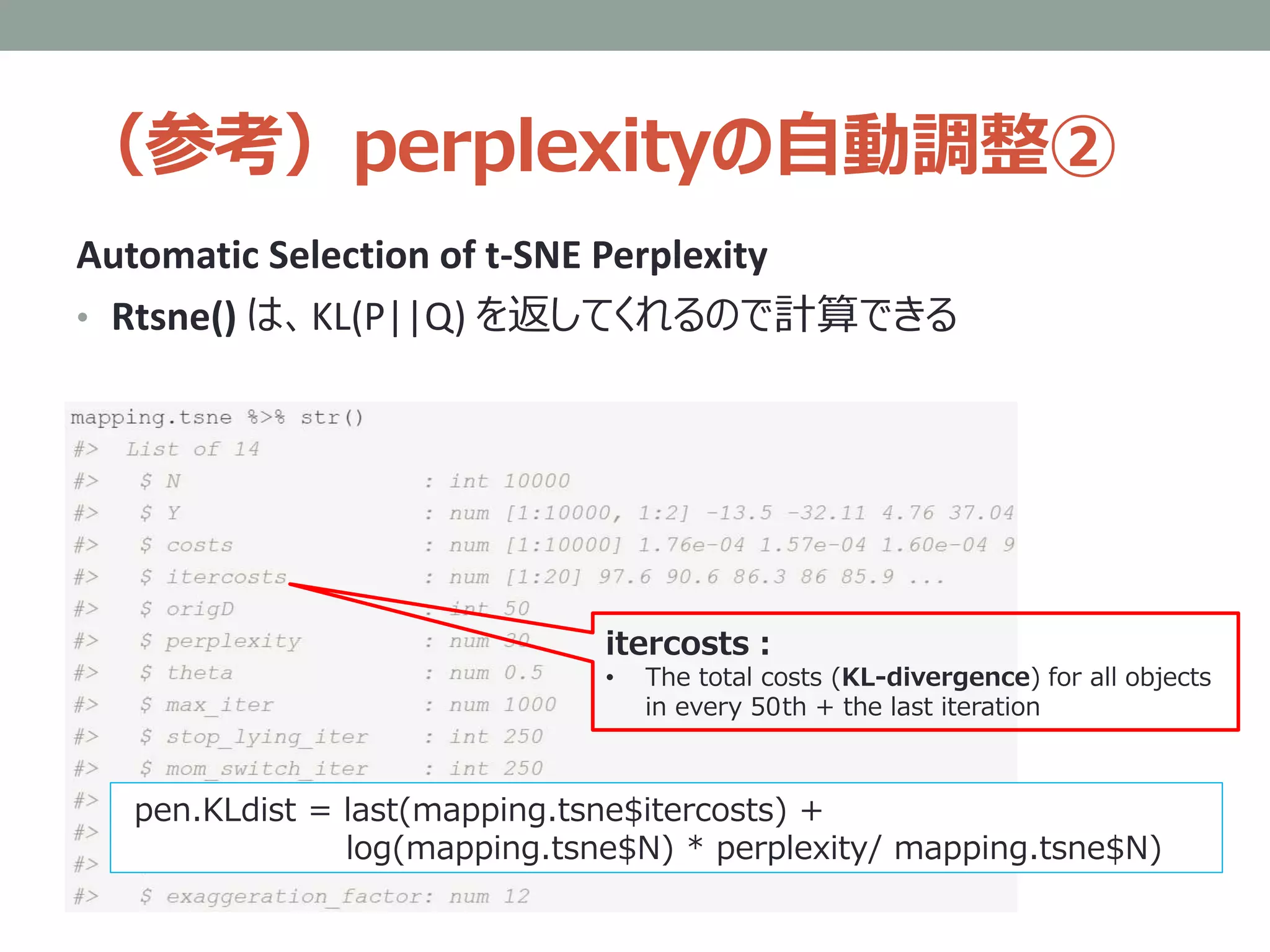 （参考）perplexityの自動調整②
Automatic Selection of t-SNE Perplexity
• Rtsne() は、KL(P||Q) を返してくれるので計算できる
itercosts：
• The total costs (KL-divergence) for all objects
in every 50th + the last iteration
pen.KLdist = last(mapping.tsne$itercosts) +
log(mapping.tsne$N) * perplexity/ mapping.tsne$N)
 