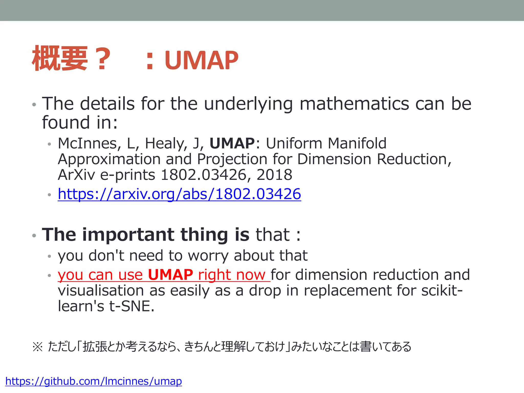 概要？ ：UMAP
• The details for the underlying mathematics can be
found in:
• McInnes, L, Healy, J, UMAP: Uniform Manifold
Approximation and Projection for Dimension Reduction,
ArXiv e-prints 1802.03426, 2018
• https://arxiv.org/abs/1802.03426
• The important thing is that：
• you don't need to worry about that
• you can use UMAP right now for dimension reduction and
visualisation as easily as a drop in replacement for scikit-
learn's t-SNE.
※ ただし「拡張とか考えるなら、きちんと理解しておけ」みたいなことは書いてある
https://github.com/lmcinnes/umap
 