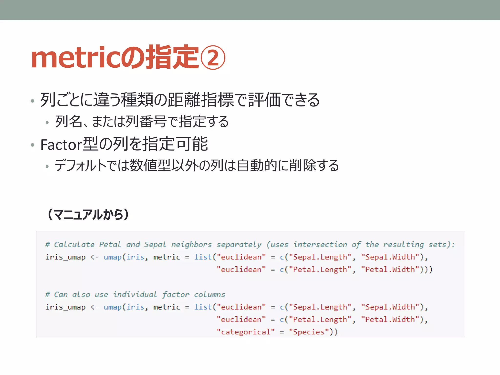 metricの指定②
• 列ごとに違う種類の距離指標で評価できる
• 列名、または列番号で指定する
• Factor型の列を指定可能
• デフォルトでは数値型以外の列は自動的に削除する
（マニュアルから）
 