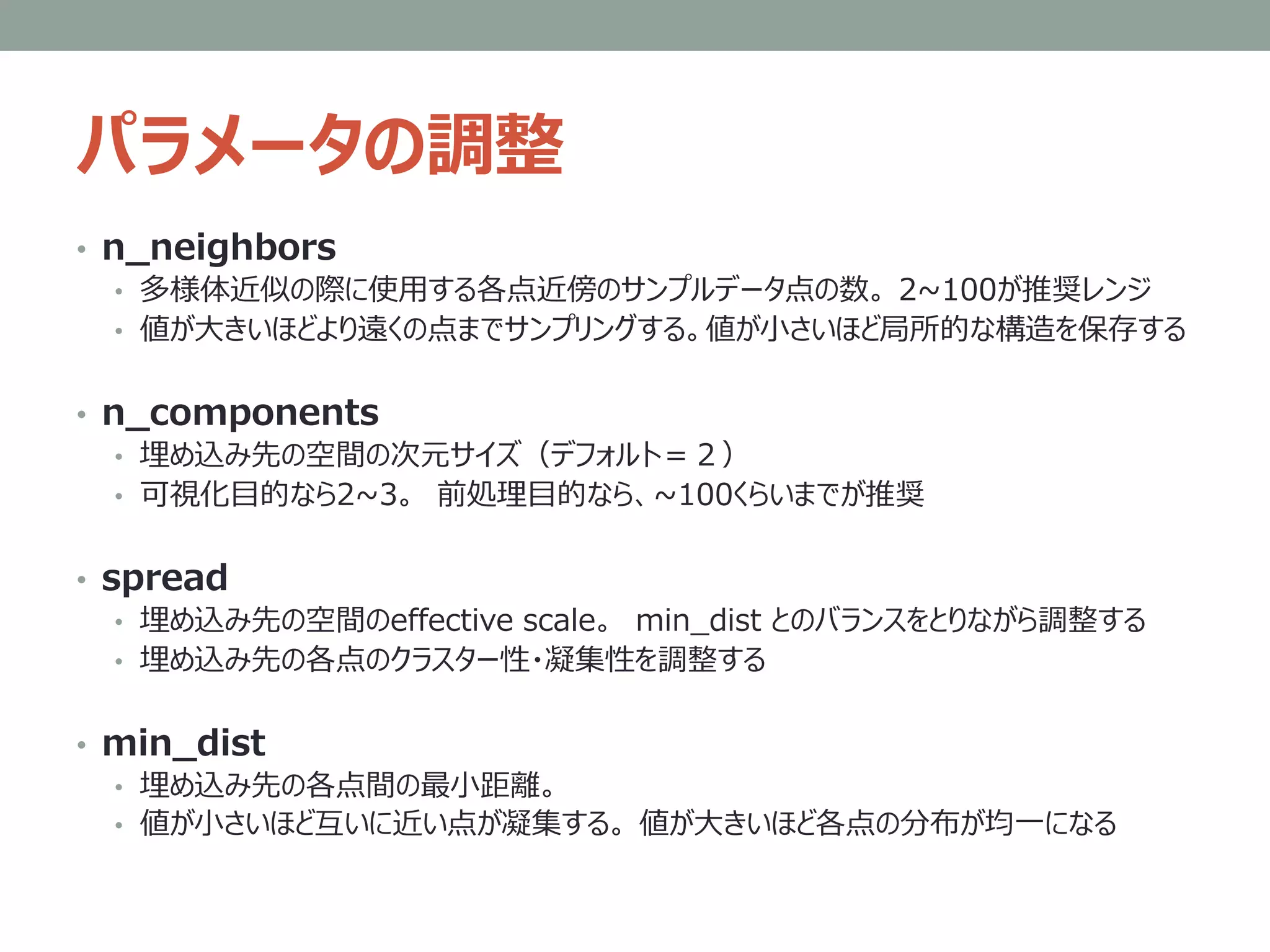 パラメータの調整
• n_neighbors
• 多様体近似の際に使用する各点近傍のサンプルデータ点の数。 2~100が推奨レンジ
• 値が大きいほどより遠くの点までサンプリングする。値が小さいほど局所的な構造を保存する
• n_components
• 埋め込み先の空間の次元サイズ（デフォルト＝２）
• 可視化目的なら2~3。 前処理目的なら、~100くらいまでが推奨
• spread
• 埋め込み先の空間のeffective scale。 min_dist とのバランスをとりながら調整する
• 埋め込み先の各点のクラスター性・凝集性を調整する
• min_dist
• 埋め込み先の各点間の最小距離。
• 値が小さいほど互いに近い点が凝集する。 値が大きいほど各点の分布が均一になる
 