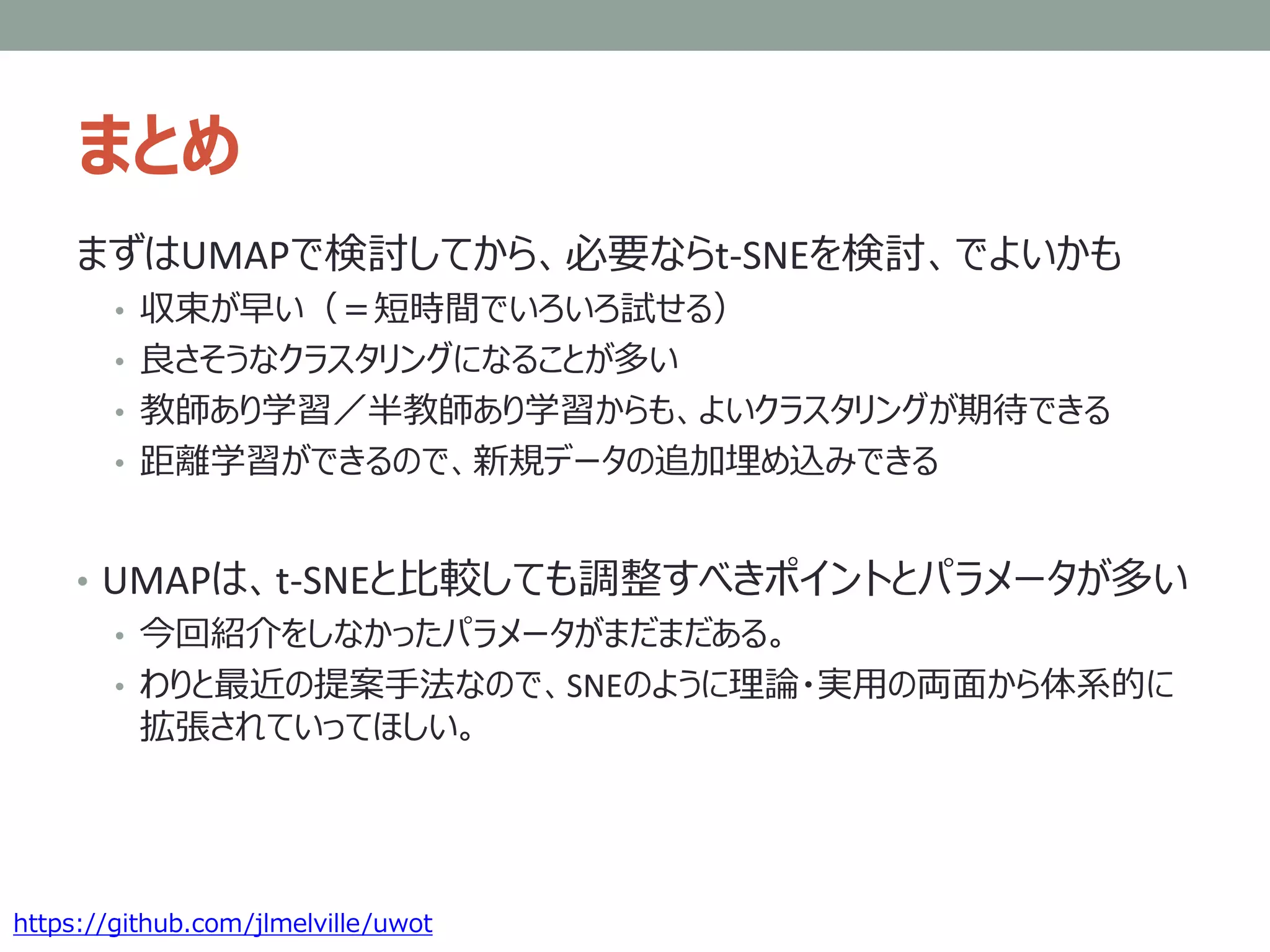 まとめ
まずはUMAPで検討してから、必要ならt-SNEを検討、でよいかも
• 収束が早い（＝短時間でいろいろ試せる）
• 良さそうなクラスタリングになることが多い
• 教師あり学習／半教師あり学習からも、よいクラスタリングが期待できる
• 距離学習ができるので、新規データの追加埋め込みできる
• UMAPは、t-SNEと比較しても調整すべきポイントとパラメータが多い
• 今回紹介をしなかったパラメータがまだまだある。
• わりと最近の提案手法なので、SNEのように理論・実用の両面から体系的に
拡張されていってほしい。
https://github.com/jlmelville/uwot
 