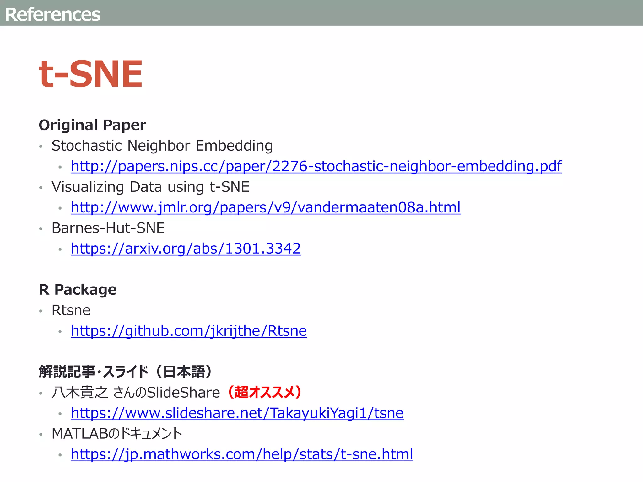 t-SNE
Original Paper
• Stochastic Neighbor Embedding
• http://papers.nips.cc/paper/2276-stochastic-neighbor-embedding.pdf
• Visualizing Data using t-SNE
• http://www.jmlr.org/papers/v9/vandermaaten08a.html
• Barnes-Hut-SNE
• https://arxiv.org/abs/1301.3342
R Package
• Rtsne
• https://github.com/jkrijthe/Rtsne
解説記事・スライド（日本語）
• 八木貴之 さんのSlideShare（超オススメ）
• https://www.slideshare.net/TakayukiYagi1/tsne
• MATLABのドキュメント
• https://jp.mathworks.com/help/stats/t-sne.html
References
 