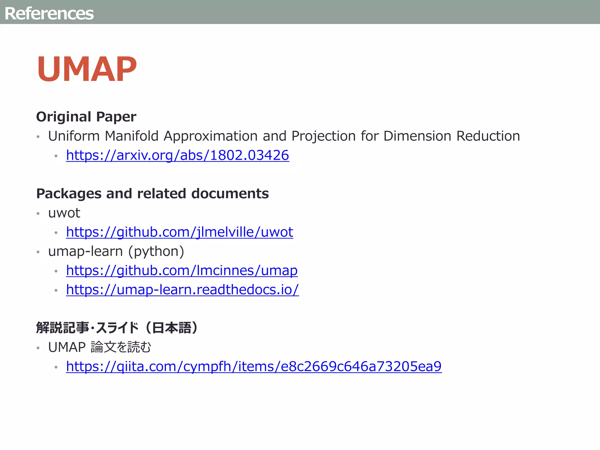 UMAP
Original Paper
• Uniform Manifold Approximation and Projection for Dimension Reduction
• https://arxiv.org/abs/1802.03426
Packages and related documents
• uwot
• https://github.com/jlmelville/uwot
• umap-learn (python)
• https://github.com/lmcinnes/umap
• https://umap-learn.readthedocs.io/
解説記事・スライド（日本語）
• UMAP 論文を読む
• https://qiita.com/cympfh/items/e8c2669c646a73205ea9
References
 