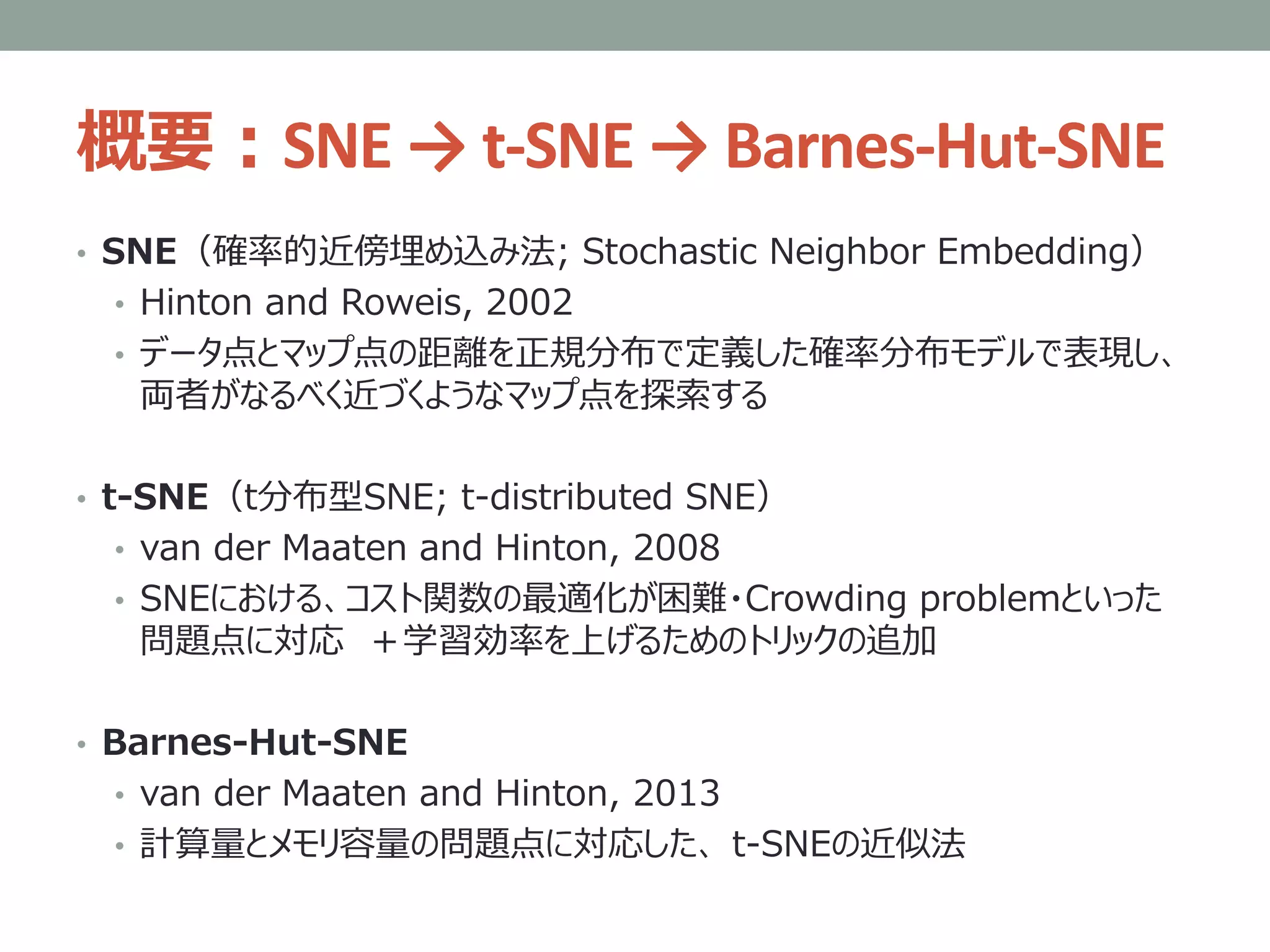 概要：SNE → t-SNE → Barnes-Hut-SNE
• SNE（確率的近傍埋め込み法; Stochastic Neighbor Embedding）
• Hinton and Roweis, 2002
• データ点とマップ点の距離を正規分布で定義した確率分布モデルで表現し、
両者がなるべく近づくようなマップ点を探索する
• t-SNE（t分布型SNE; t-distributed SNE）
• van der Maaten and Hinton, 2008
• SNEにおける、コスト関数の最適化が困難・Crowding problemといった
問題点に対応 ＋学習効率を上げるためのトリックの追加
• Barnes-Hut-SNE
• van der Maaten and Hinton, 2013
• 計算量とメモリ容量の問題点に対応した、 t-SNEの近似法
 