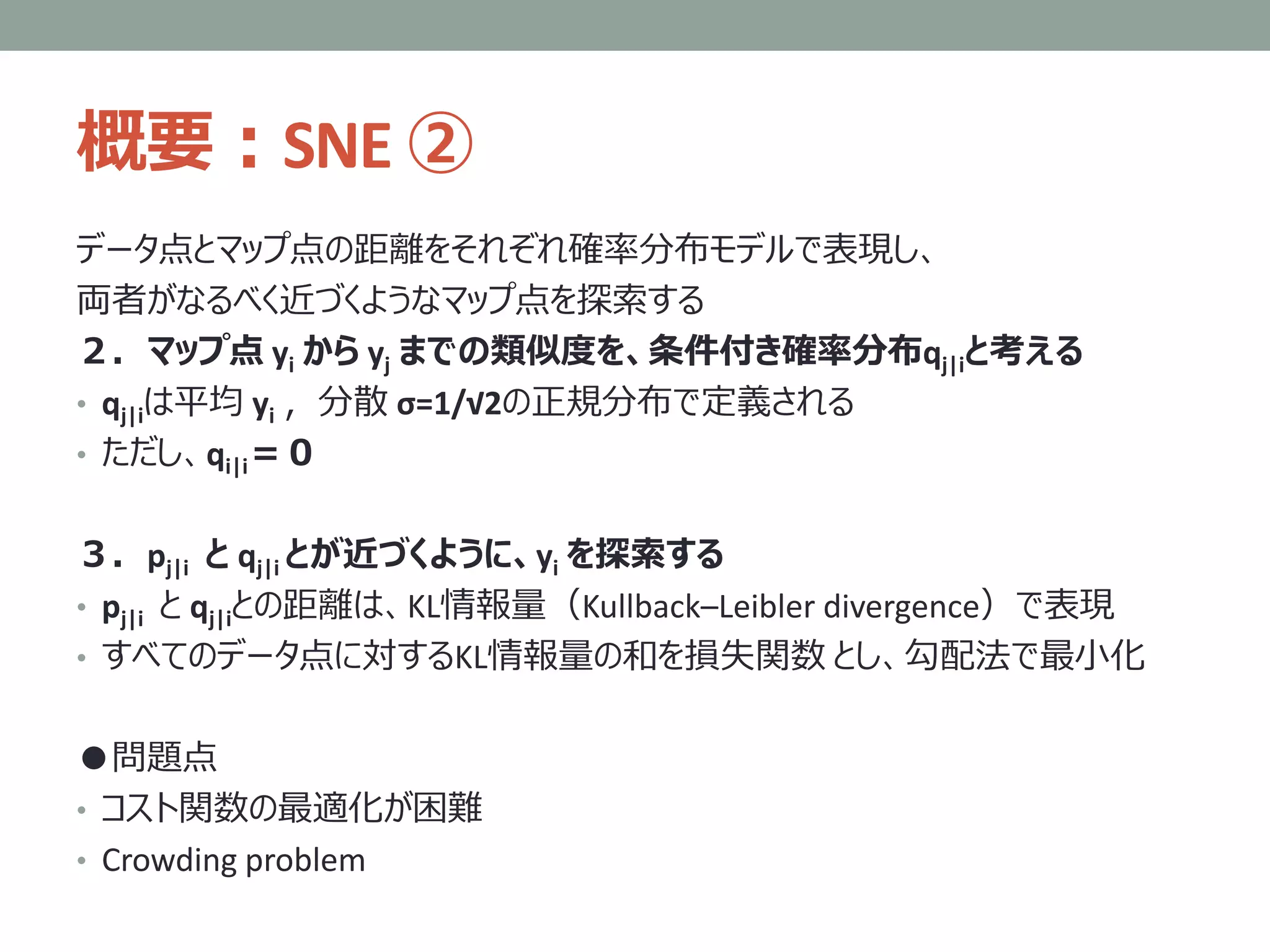 概要：SNE ②
データ点とマップ点の距離をそれぞれ確率分布モデルで表現し、
両者がなるべく近づくようなマップ点を探索する
２．マップ点 yi から yj までの類似度を、条件付き確率分布qj|iと考える
• qj|iは平均 yi ，分散 σ=1/√2の正規分布で定義される
• ただし、qi|i＝０
３．pj|i と qj|i とが近づくように、yi を探索する
• pj|i と qj|iとの距離は、KL情報量（Kullback–Leibler divergence）で表現
• すべてのデータ点に対するKL情報量の和を損失関数 とし、勾配法で最小化
●問題点
• コスト関数の最適化が困難
• Crowding problem
 