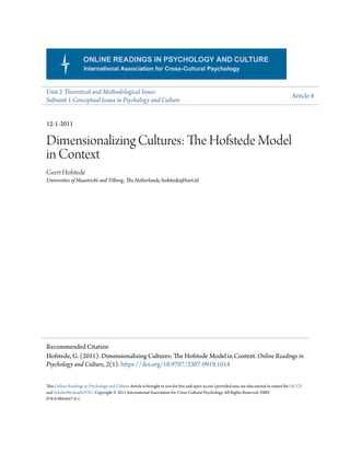 Unit 2 Theoretical and Methodological Issues
Subunit 1 Conceptual Issues in Psychology and Culture
Article 8
12-1-2011
Dimensionalizing Cultures: The Hofstede Model
in Context
Geert Hofstede
Universities of Maastricht and Tilburg, The Netherlands, hofstede@bart.nl
This Online Readings in Psychology and Culture Article is brought to you for free and open access (provided uses are educational in nature)by IACCP
and ScholarWorks@GVSU. Copyright © 2011 International Association for Cross-Cultural Psychology. All Rights Reserved. ISBN
978-0-9845627-0-1
Recommended Citation
Hofstede, G. (2011). Dimensionalizing Cultures: The Hofstede Model in Context. Online Readings in
Psychology and Culture, 2(1). https://doi.org/10.9707/2307-0919.1014
 