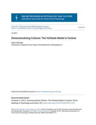 Volume 2 Theoretical and Methodological Issues
Issue 1 Conceptual Issues in Psychology and Culture Article 8
12-2011
Dimensionalizing Cultures: The Hofstede Model in Context
Dimensionalizing Cultures: The Hofstede Model in Context
Geert Hofstede
Universities of Maastricht and Tilburg, The Netherlands, hofstede@bart.nl
Follow this and additional works at: https://scholarworks.gvsu.edu/orpc
Recommended Citation
Recommended Citation
Hofstede, G. (2011). Dimensionalizing Cultures: The Hofstede Model in Context. Online
Readings in Psychology and Culture, 2(1). https://doi.org/10.9707/2307-0919.1014
This Online Readings in Psychology and Culture Article is brought to you for free and open access (provided uses
are educational in nature)by IACCP and ScholarWorks@GVSU. Copyright © 2011 International Association for
Cross-Cultural Psychology. All Rights Reserved. ISBN 978-0-9845627-0-1
 