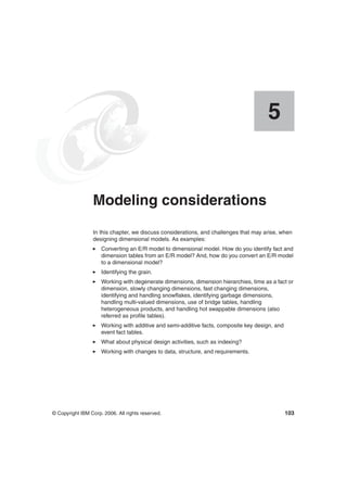 © Copyright IBM Corp. 2006. All rights reserved. 103
Chapter 5. Modeling considerations
In this chapter, we discuss considerations, and challenges that may arise, when
designing dimensional models. As examples:
Converting an E/R model to dimensional model. How do you identify fact and
dimension tables from an E/R model? And, how do you convert an E/R model
to a dimensional model?
Identifying the grain.
Working with degenerate dimensions, dimension hierarchies, time as a fact or
dimension, slowly changing dimensions, fast changing dimensions,
identifying and handling snowflakes, identifying garbage dimensions,
handling multi-valued dimensions, use of bridge tables, handling
heterogeneous products, and handling hot swappable dimensions (also
referred as profile tables).
Working with additive and semi-additive facts, composite key design, and
event fact tables.
What about physical design activities, such as indexing?
Working with changes to data, structure, and requirements.
5
 