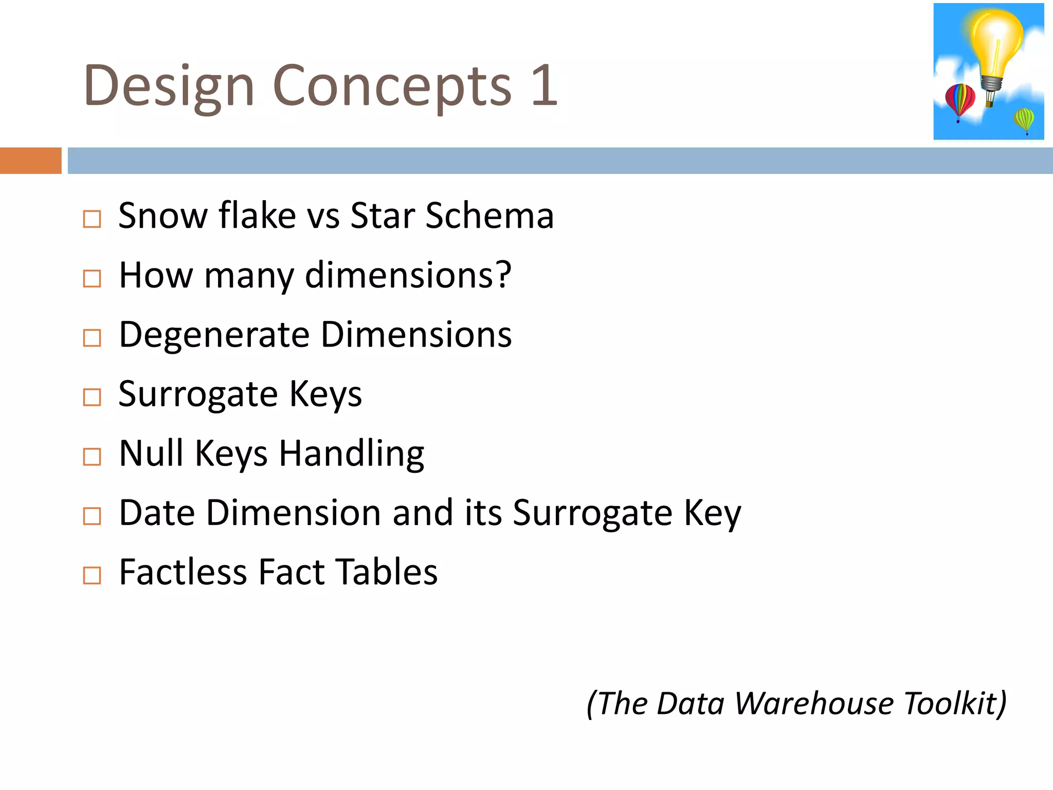 Design Concepts 1
   Snow flake vs Star Schema
   How many dimensions?
   Degenerate Dimensions
   Surrogate Keys
   Null Keys Handling
   Date Dimension and its Surrogate Key
   Factless Fact Tables


                              (The Data Warehouse Toolkit)
 