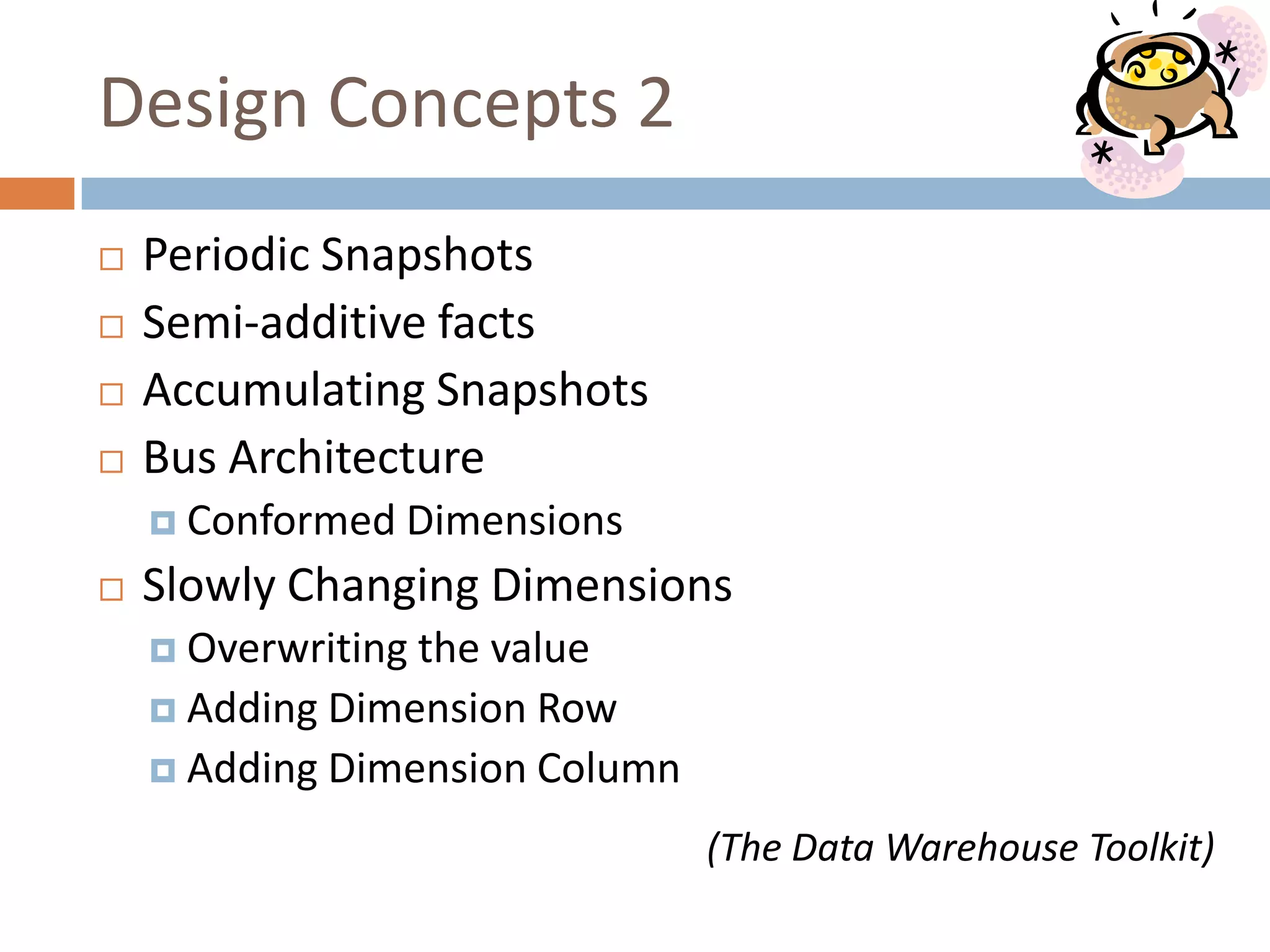 Design Concepts 2
   Periodic Snapshots
   Semi-additive facts
   Accumulating Snapshots
   Bus Architecture
     Conformed   Dimensions
   Slowly Changing Dimensions
     Overwritingthe value
     Adding Dimension Row
     Adding Dimension Column

                                (The Data Warehouse Toolkit)
 