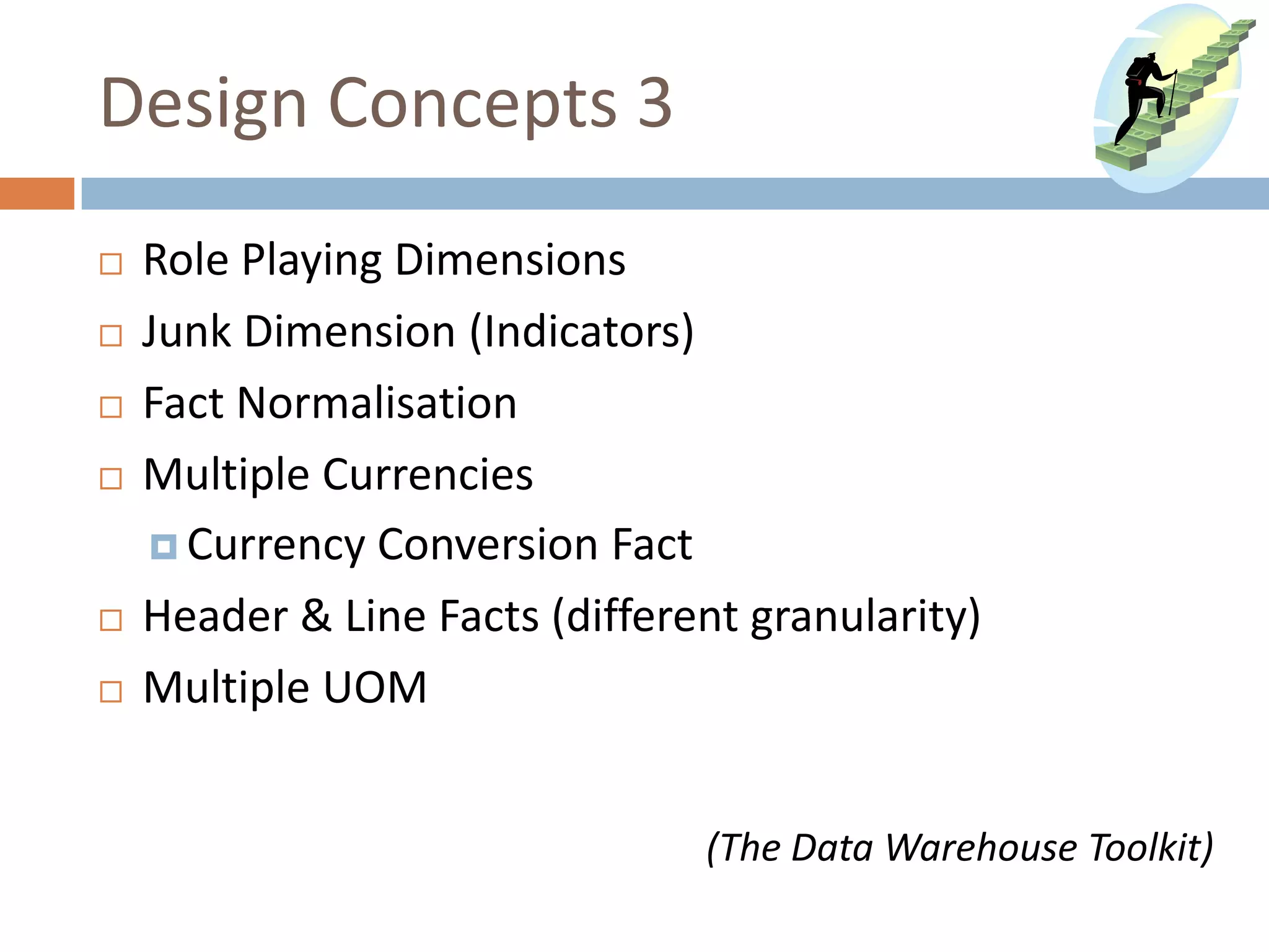 Design Concepts 3
   Role Playing Dimensions
   Junk Dimension (Indicators)
   Fact Normalisation
   Multiple Currencies
     Currency Conversion Fact

   Header & Line Facts (different granularity)
   Multiple UOM


                                (The Data Warehouse Toolkit)
 