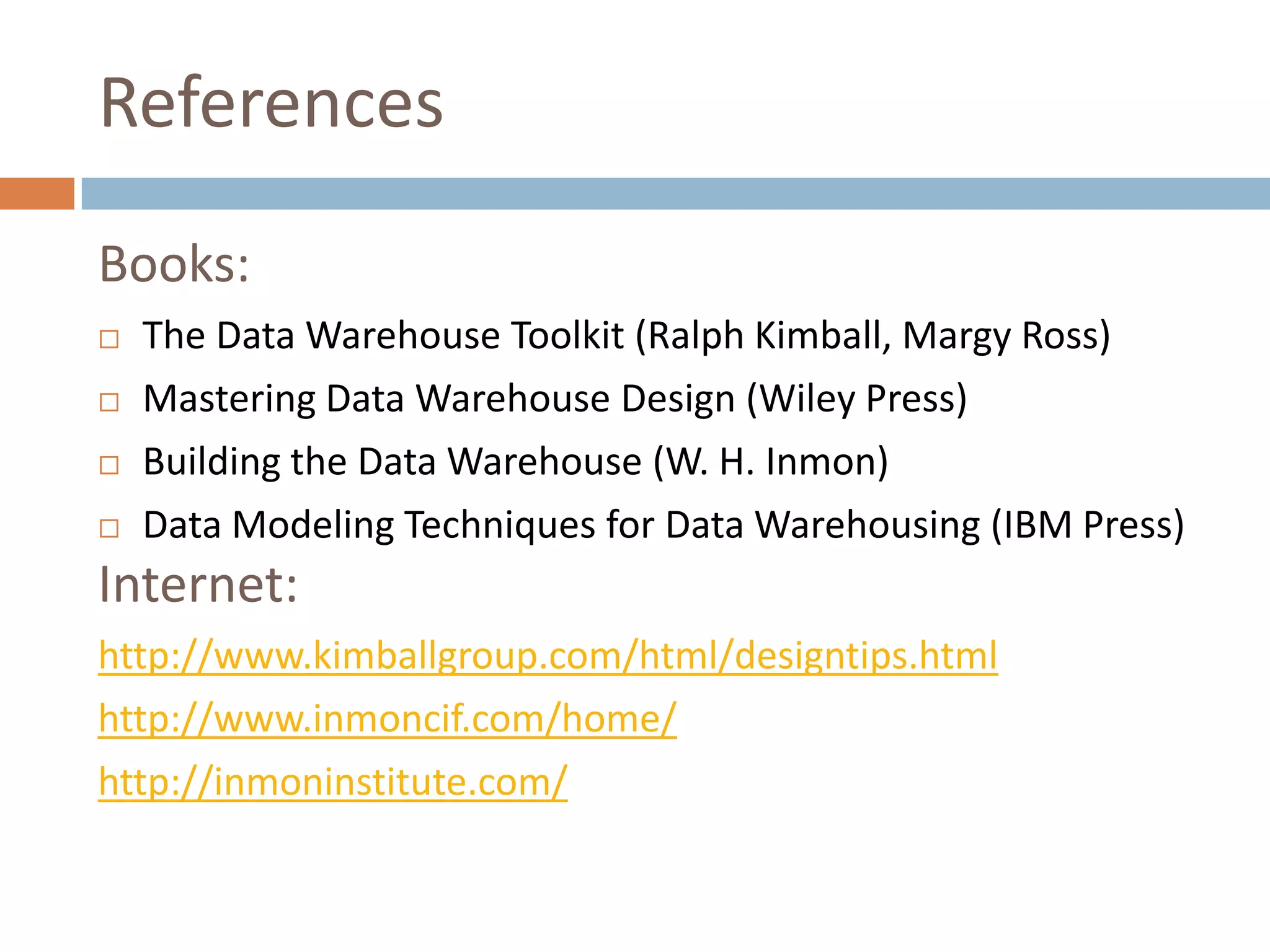 References
Books:
   The Data Warehouse Toolkit (Ralph Kimball, Margy Ross)
   Mastering Data Warehouse Design (Wiley Press)
   Building the Data Warehouse (W. H. Inmon)
   Data Modeling Techniques for Data Warehousing (IBM Press)
Internet:
http://www.kimballgroup.com/html/designtips.html
http://www.inmoncif.com/home/
http://inmoninstitute.com/
 
