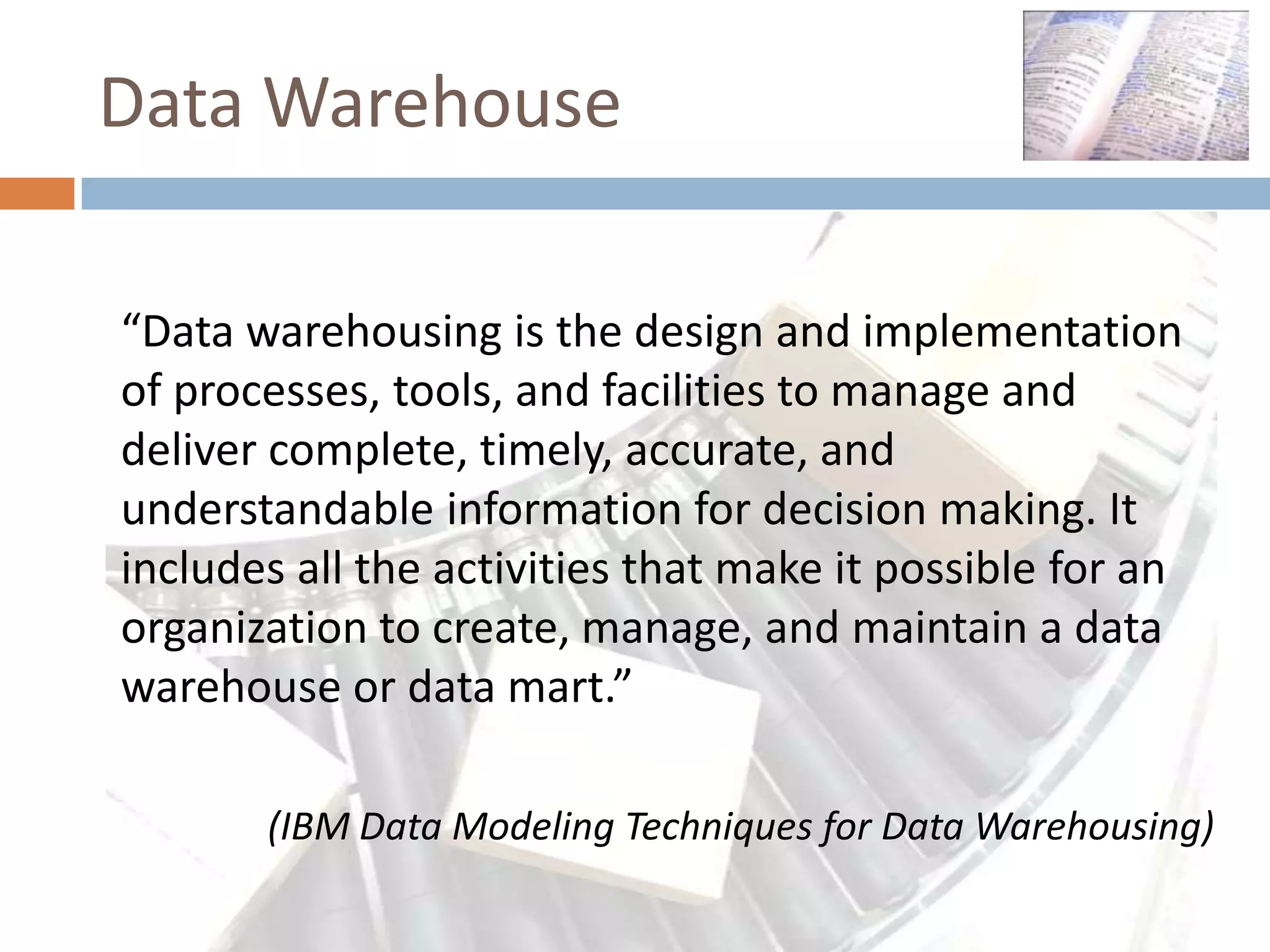 Data Warehouse

“Data warehousing is the design and implementation
of processes, tools, and facilities to manage and
deliver complete, timely, accurate, and
understandable information for decision making. It
includes all the activities that make it possible for an
organization to create, manage, and maintain a data
warehouse or data mart.”

       (IBM Data Modeling Techniques for Data Warehousing)
 
