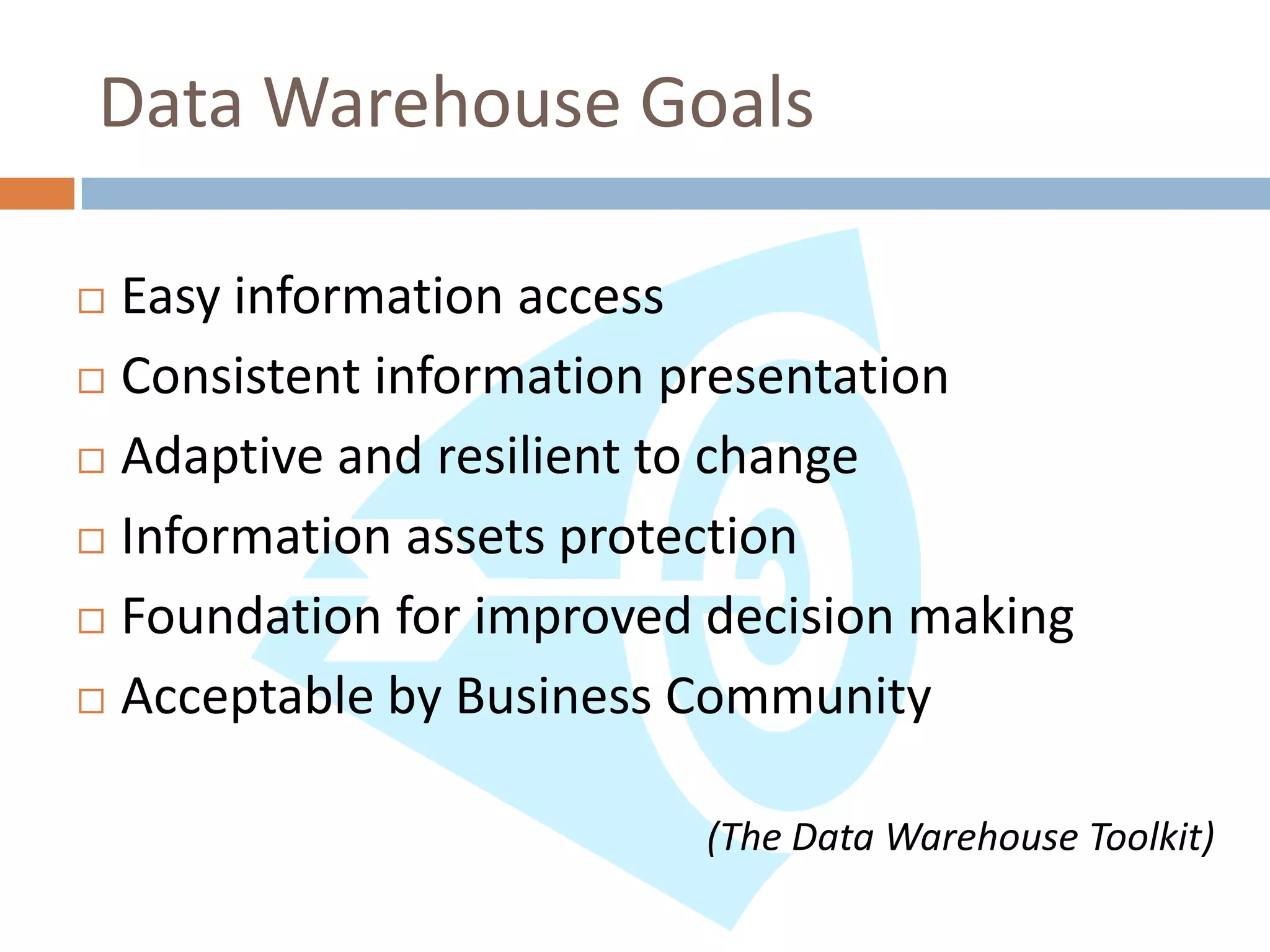 Data Warehouse Goals

 Easy information access
 Consistent information presentation

 Adaptive and resilient to change

 Information assets protection

 Foundation for improved decision making

 Acceptable by Business Community



                         (The Data Warehouse Toolkit)
 