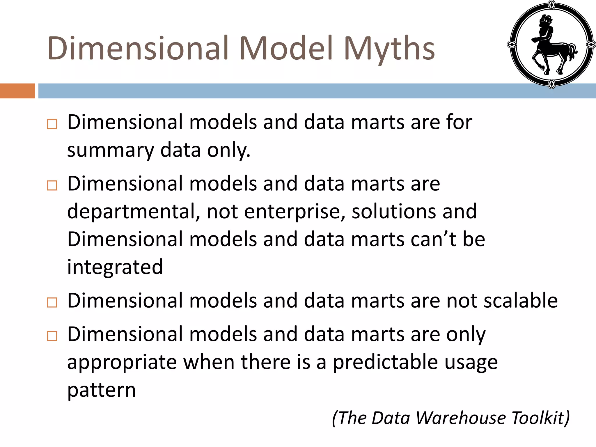 Dimensional Model Myths
   Dimensional models and data marts are for
    summary data only.
   Dimensional models and data marts are
    departmental, not enterprise, solutions and
    Dimensional models and data marts can’t be
    integrated
   Dimensional models and data marts are not scalable
   Dimensional models and data marts are only
    appropriate when there is a predictable usage
    pattern
                              (The Data Warehouse Toolkit)
 