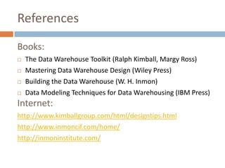 References
Books:
   The Data Warehouse Toolkit (Ralph Kimball, Margy Ross)
   Mastering Data Warehouse Design (Wiley Press)
   Building the Data Warehouse (W. H. Inmon)
   Data Modeling Techniques for Data Warehousing (IBM Press)
Internet:
http://www.kimballgroup.com/html/designtips.html
http://www.inmoncif.com/home/
http://inmoninstitute.com/
 