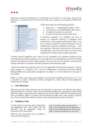 dimension wizard the specification of a dimension can be done in a few steps. Not only the
dimension is created but also the dimension table and a sequence are created as OWB meta-
objects.
                                          A dimension table has the following properties:
                                                 Table name = <DIMENSION NAME>_TAB
                                                 A primary key on the DIMENSION_KEY column
                                                 A number of columns for each level
                                                 An index on the business key of each level
                                          If dimension properties are modified, you have to
                                          perform an “automatic binding” to propagate these
                                          modifications to the underlying dimension table. If you
                                          have manually modified this table beforehand, all your
                                          modifications (comments, additional constraints, …) will
                                          be overwritten. Moreover the primary key of the dimen-
                                          sion table gets a new name, this results in an error if you
                                          already have fact tables referencing the dimension.

If project specific guidelines exist, which are not compatible with automatic binding and the
resulting dimension table properties, you can disable the auto binding feature and do the binding
between the dimension and its table manually. This way you have all freedom concerning the
naming, definition of constraints and other properties of the dimension table.

A dimension object has properties which are only applicable if the dimension operator is used as
target operator in a mapping. This is true for configurations concerning historization (Slowly
Changing Dimension) and orphan management. In chapter 3.2 we will elaborate on that topic in
more detail.

OWB 11.2 offers some advanced possibilities concerning the modeling of dimensions. In 11.2 it
is possible to create a dimension without surrogate key, which allows having degenerate
dimensions for example.

2.3 Time Dimension

Effectively each fact table references the time dimension at least once, very often the fact table is
partitioned by time. In earlier versions the time dimension table had a surrogate key like all other
dimension tables, which have been referenced by the fact tables. With this the partitioning by
time was difficult. OWB 11.2 realizes the time dimension table with a date column as primary
key. This way also the fact table has a date column and partitioning can be easily done.

2.4 Modeling a Cube

A cube consists of measures (facts), dimensions
and aggregation rules, which define how the
measures can be aggregated along the
hierarchies of the dimensions.
With the cube wizard the user can define a
cube and all its properties.


info@trivadis.com . www.trivadis.com . Info-Tel. 0800 87 482 347 . Datum 11.01.2012 . Seite 3 / 8
 