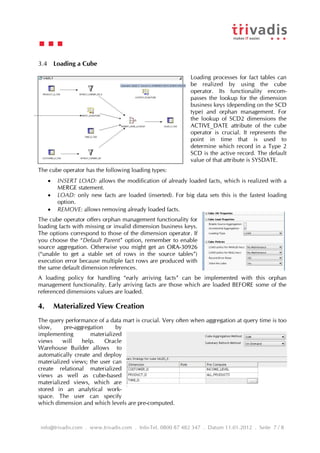 3.4 Loading a Cube

                                                             Loading processes for fact tables can
                                                             be realized by using the cube
                                                             operator. Its functionality encom-
                                                             passes the lookup for the dimension
                                                             business keys (depending on the SCD
                                                             type) and orphan management. For
                                                             the lookup of SCD2 dimensions the
                                                             ACTIVE_DATE attribute of the cube
                                                             operator is crucial. It represents the
                                                             point in time that is used to
                                                             determine which record in a Type 2
                                                             SCD is the active record. The default
                                                             value of that attribute is SYSDATE.
The cube operator has the following loading types:
         INSERT LOAD: allows the modification of already loaded facts, which is realized with a
          MERGE statement.
         LOAD: only new facts are loaded (inserted). For big data sets this is the fastest loading
          option.
         REMOVE: allows removing already loaded facts.
The cube operator offers orphan management functionality for
loading facts with missing or invalid dimension business keys.
The options correspond to those of the dimension operator. If
you choose the “Default Parent” option, remember to enable
source aggregation. Otherwise you might get an ORA-30926
(“unable to get a stable set of rows in the source tables”)
execution error because multiple fact rows are produced with
the same default dimension references.
A loading policy for handling “early arriving facts” can be implemented with this orphan
management functionality. Early arriving facts are those which are loaded BEFORE some of the
referenced dimensions values are loaded.

4.       Materialized View Creation
The query performance of a data mart is crucial. Very often when aggregation at query time is too
slow,     pre-aggregation     by
implementing        materialized
views     will   help.    Oracle
Warehouse Builder allows to
automatically create and deploy
materialized views; the user can
create relational materialized
views as well as cube-based
materialized views, which are
stored in an analytical work-
space. The user can specify
which dimension and which levels are pre-computed.



info@trivadis.com . www.trivadis.com . Info-Tel. 0800 87 482 347 . Datum 11.01.2012 . Seite 7 / 8
 