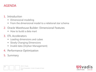 AGENDA


1. Introduction
     Dimensional modeling
     From the dimensional model to a relational star schema
2. Oracle Warehouse Builder: Dimensional Features
     How to build a data mart
3. ETL Accelerators
     Loading dimensions and cubes
     Slowly Changing Dimensions
     Invalid data (Orphan Management)
4. Performance Optimization
5. Summary


                2011 © Trivadis
2
                Title of Presentation  Insert  Header & Footer
                Date
 