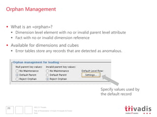 Orphan Management


 What is an «orphan»?
      Dimension level element with no or invalid parent level attribute
      Fact with no or invalid dimension reference
 Available for dimensions and cubes
      Error tables store any records that are detected as anomalous.




                                                                     Specify values used by
                                                                     the default record


                  2011 © Trivadis
20
                  Title of Presentation  Insert  Header & Footer
                  Date
 