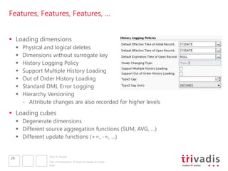 Features, Features, Features, …


 Loading dimensions
        Physical and logical deletes
        Dimensions without surrogate key
        History Logging Policy
        Support Multiple History Loading
        Out of Order History Loading
        Standard DML Error Logging
        Hierarchy Versioning
         - Attribute changes are also recorded for higher levels
 Loading cubes
      Degenerate dimensions
      Different source aggregation functions (SUM, AVG, …)
      Different update functions (+=, -=, …)


                   2011 © Trivadis
26
                   Title of Presentation  Insert  Header & Footer
                   Date
 