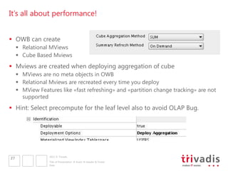 It’s all about performance!


 OWB can create
      Relational MViews
      Cube Based Mviews
 Mviews are created when deploying aggregation of cube
      MViews are no meta objects in OWB
      Relational Mviews are recreated every time you deploy
      MView Features like «fast refreshing» and «partition change tracking» are not
       supported
 Hint: Select precompute for the leaf level also to avoid OLAP Bug.




                  2011 © Trivadis
27
                  Title of Presentation  Insert  Header & Footer
                  Date
 
