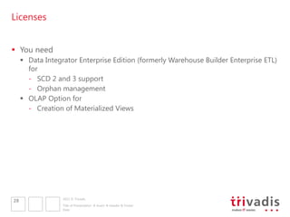 Licenses


 You need
      Data Integrator Enterprise Edition (formerly Warehouse Builder Enterprise ETL)
       for
       - SCD 2 and 3 support
       - Orphan management
      OLAP Option for
       - Creation of Materialized Views




                  2011 © Trivadis
28
                  Title of Presentation  Insert  Header & Footer
                  Date
 