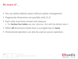 Be aware of …


 You can define default values without orphan management.
 Degenerate dimensions are possible (with 11.2)
 Each cube must have at least one measure
      For factless fact tables use one «dummy» fact with the default value 1
 Either all dimensions levels have a surrogate key or none
 Dimensional operators can also be used as source operators.




                  2011 © Trivadis
29
                  Title of Presentation  Insert  Header & Footer
                  Date
 