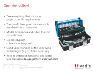 Open the toolbox!


 Take everything that suits your
  project-specific requirements
 You should have good reasons not to
  use dimensional operators
 Model dimensions and cubes to avoid
  semantic loss
 Do prototyping!
      Learn how things work
 Good understanding of the underlying
  technologies (e.g. OLAP) is necessary
 With or without dimensional operators:
  Use the same design pattern everywhere!!

                 2011 © Trivadis
31
                 Title of Presentation  Insert  Header & Footer
                 Date
 