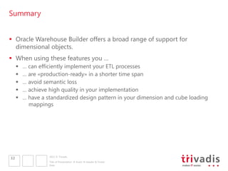 Summary


 Oracle Warehouse Builder offers a broad range of support for
  dimensional objects.
 When using these features you …
        … can efficiently implement your ETL processes
        … are «production-ready» in a shorter time span
        … avoid semantic loss
        … achieve high quality in your implementation
        … have a standardized design pattern in your dimension and cube loading
           mappings




                   2011 © Trivadis
32
                   Title of Presentation  Insert  Header & Footer
                   Date
 