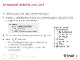 Dimensional Modeling Using OWB


 Define, deploy, and load dimensional objects
 explicitly separates dimensional design from physical implementation
     Support for ROLAP and MOLAP




 ETL accelerators: dimension and cube operator
 New 11g R2 features:
     Automated orphan management policies for
      loading dimensional objects
     Oracle OLAP Cube-Organized Materialized
      Views support

               2011 © Trivadis
8
               Title of Presentation  Insert  Header & Footer
               Date
 