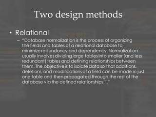 Two design methods
• Relational
– “Database normalizationis the process of organizing
the fields and tables of a relational database to
minimize redundancy and dependency. Normalization
usually involvesdividinglarge tables into smaller (and less
redundant) tables and defining relationships between
them. The objectiveis to isolate data so that additions,
deletions, and modifications of a field can be made in just
one table and then propagated through the rest of the
database via the defined relationships.”.”
 