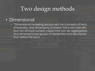 Two design methods
• Dimensional
– “Dimensional modeling always uses the concepts of facts
(measures), and dimensions (context).Facts are typically
(but not always)numeric values that can be aggregated,
and dimensions are groups of hierarchies and descriptors
that define the facts
 