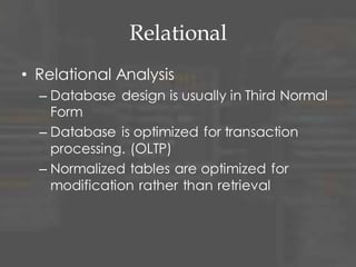 Relational
• Relational Analysis
– Database design is usually in Third Normal
Form
– Database is optimized for transaction
processing. (OLTP)
– Normalized tables are optimized for
modification rather than retrieval
 