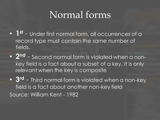 Normal forms
• 1st - Under first normal form, all occurrences of a
record type must contain the same number of
fields.
• 2nd - Second normal form is violated when a non-
key field is a fact about a subset of a key. It is only
relevant when the key is composite
• 3rd - Third normal form is violated when a non-key
field is a fact about another non-key field
Source: William Kent - 1982
 