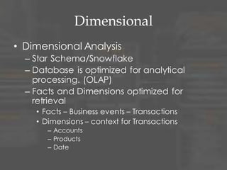 Dimensional
• Dimensional Analysis
– Star Schema/Snowflake
– Database is optimized for analytical
processing. (OLAP)
– Facts and Dimensions optimized for
retrieval
• Facts – Business events – Transactions
• Dimensions – context for Transactions
– People
– Accounts
– Products
– Date
 