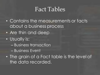 Fact Tables
• Contains the measurements or facts
about a business process
• Are thin and deep
• Usually is:
– Business transaction
– Business Event
• The grain of a Fact table is the level of
the data recorded.
 