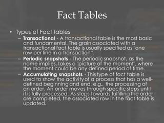 Fact Tables
• Types of Fact tables
– Transactional - A transactional table is the most basic
and fundamental. The grain associated with a
transactional fact table is usually specified as "one
row per line in a transaction“.
– Periodic snapshots - The periodic snapshot, as the
name implies, takes a "picture of the moment", where
the moment could be any defined period of time.
– Accumulating snapshots - This type of fact table is
used to show the activity of a process that has a well-
defined beginning and end, e.g., the processing of
an order. An order moves through specific steps until
it is fully processed. As steps towards fulfilling the order
are completed, the associated row in the fact table is
updated.
 