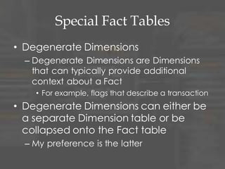 Special Fact Tables
• Degenerate Dimensions
– Degenerate Dimensions are Dimensions
that can typically provide additional
context about a Fact
• For example, flags that describe a transaction
• Degenerate Dimensions can either be
a separate Dimension table or be
collapsed onto the Fact table
– My preference is the latter
 