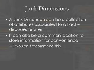 Junk Dimensions
• A Junk Dimension can be a collection
of attributes associated to a Fact –
discussed earlier
• It can also be a common location to
store information for convenience
– I wouldn‟t recommend this
 